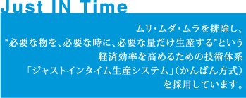 ムリ・ムダ・ムラを排除し、“必要な物を、必要な時に、必要な量だけ生産する”という経済効率を高めるための技術体系「ジャストインタイム生産システム」（かんばん方式）を採用しています。
