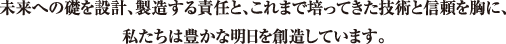 未来への礎を設計、製造する責任と。これまで培ってきた技術と信頼を胸に、私たちは豊かな明日を創造しています。